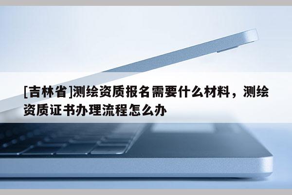 [吉林省]測(cè)繪資質(zhì)報(bào)名需要什么材料，測(cè)繪資質(zhì)證書(shū)辦理流程怎么辦