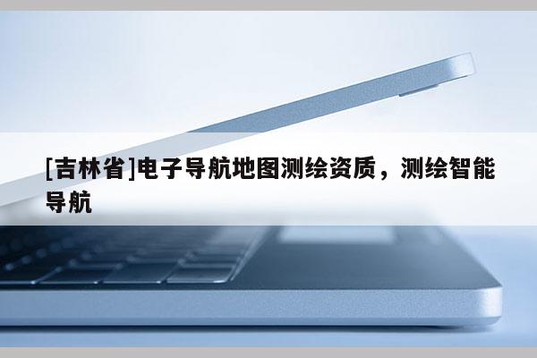 [吉林省]電子導航地圖測繪資質，測繪智能導航