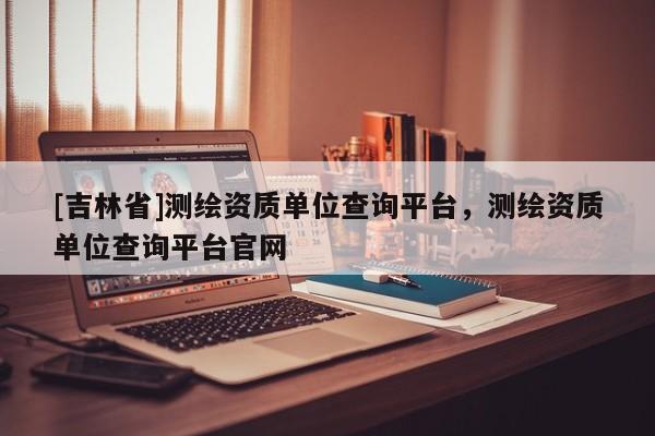[吉林省]測繪資質(zhì)單位查詢平臺，測繪資質(zhì)單位查詢平臺官網(wǎng)