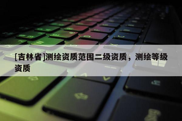 [吉林省]測繪資質范圍二級資質，測繪等級資質