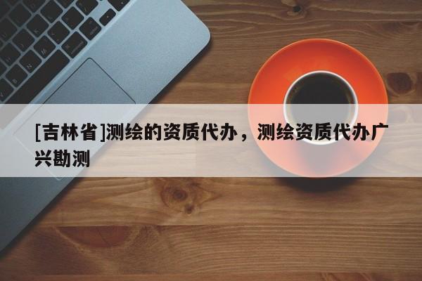 [吉林省]測繪的資質(zhì)代辦，測繪資質(zhì)代辦廣興勘測