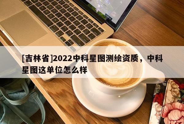 [吉林省]2022中科星圖測繪資質(zhì)，中科星圖這單位怎么樣