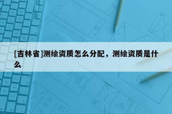 [吉林省]測(cè)繪資質(zhì)怎么分配，測(cè)繪資質(zhì)是什么