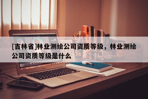[吉林省]林業測繪公司資質等級，林業測繪公司資質等級是什么