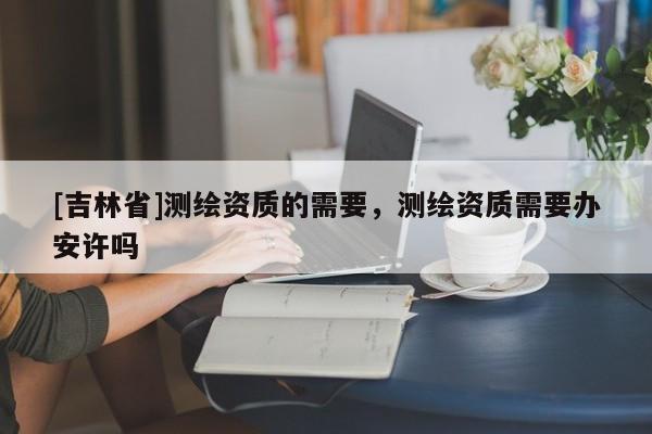 [吉林省]測繪資質的需要，測繪資質需要辦安許嗎