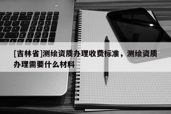 [吉林省]測(cè)繪資質(zhì)辦理收費(fèi)標(biāo)準(zhǔn)，測(cè)繪資質(zhì)辦理需要什么材料