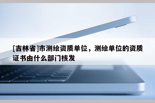 [吉林省]市測繪資質單位，測繪單位的資質證書由什么部門核發