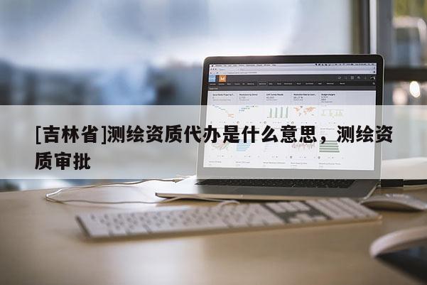 [吉林省]測(cè)繪資質(zhì)代辦是什么意思，測(cè)繪資質(zhì)審批