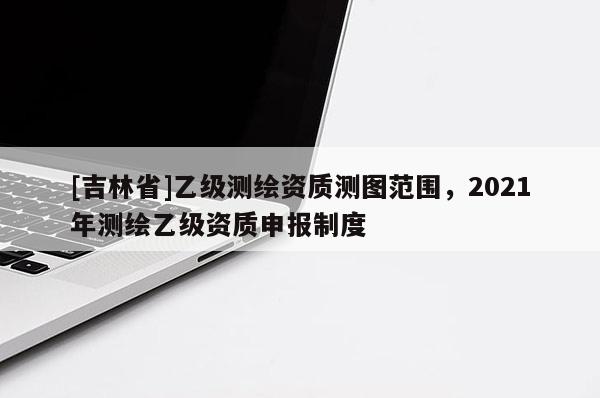 [吉林省]乙級測繪資質測圖范圍，2021年測繪乙級資質申報制度