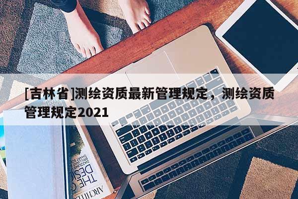 [吉林省]測(cè)繪資質(zhì)最新管理規(guī)定，測(cè)繪資質(zhì)管理規(guī)定2021