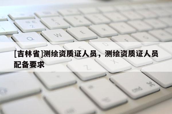 [吉林省]測繪資質證人員，測繪資質證人員配備要求