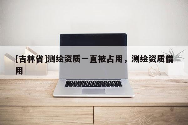 [吉林省]測繪資質一直被占用，測繪資質借用