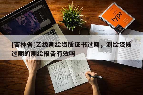 [吉林省]乙級測繪資質證書過期，測繪資質過期的測繪報告有效嗎