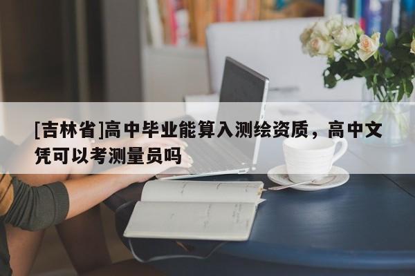 [吉林省]高中畢業能算入測繪資質，高中文憑可以考測量員嗎