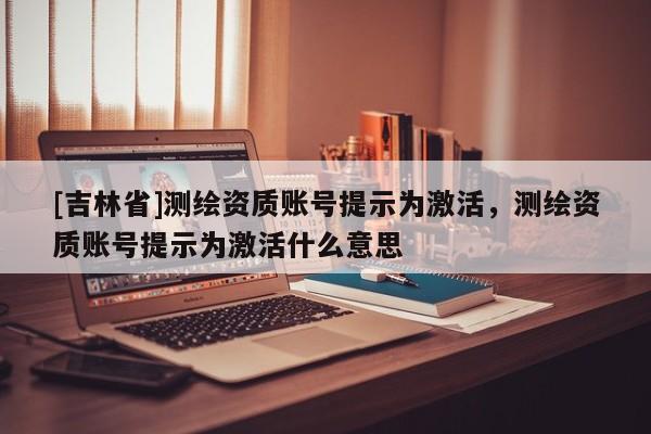 [吉林省]測繪資質賬號提示為激活，測繪資質賬號提示為激活什么意思