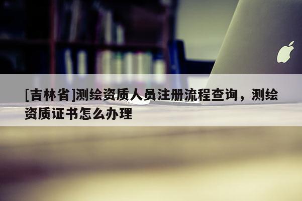 [吉林省]測繪資質人員注冊流程查詢，測繪資質證書怎么辦理