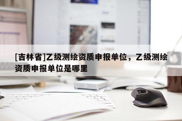 [吉林省]乙級(jí)測(cè)繪資質(zhì)申報(bào)單位，乙級(jí)測(cè)繪資質(zhì)申報(bào)單位是哪里