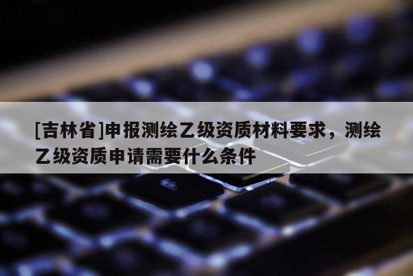 [吉林省]申報測繪乙級資質材料要求，測繪乙級資質申請需要什么條件
