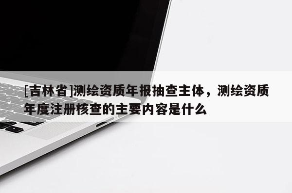 [吉林省]測繪資質年報抽查主體，測繪資質年度注冊核查的主要內容是什么