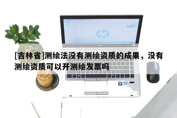 [吉林省]測繪法沒有測繪資質的成果，沒有測繪資質可以開測繪發票嗎