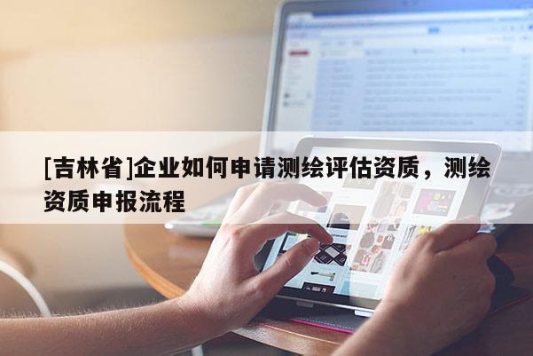 [吉林省]企業(yè)如何申請測繪評估資質(zhì)，測繪資質(zhì)申報流程