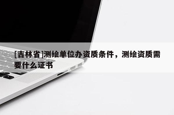 [吉林省]測繪單位辦資質條件，測繪資質需要什么證書
