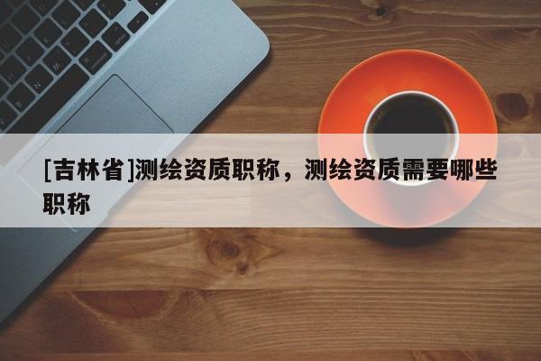 [吉林省]測繪資質職稱，測繪資質需要哪些職稱