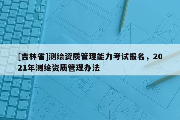 [吉林省]測(cè)繪資質(zhì)管理能力考試報(bào)名，2021年測(cè)繪資質(zhì)管理辦法