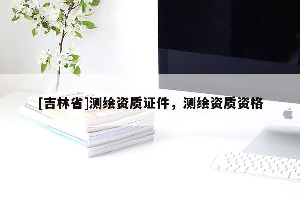 [吉林省]測繪資質(zhì)證件，測繪資質(zhì)資格