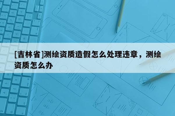 [吉林省]測(cè)繪資質(zhì)造假怎么處理違章，測(cè)繪資質(zhì)怎么辦