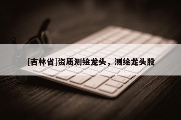 [吉林省]資質(zhì)測(cè)繪龍頭，測(cè)繪龍頭股