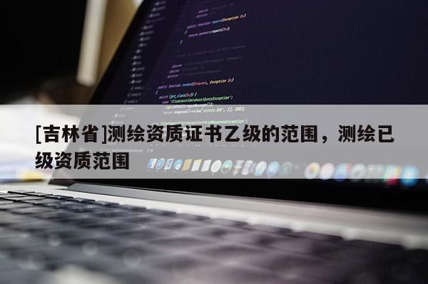 [吉林省]測繪資質(zhì)證書乙級的范圍，測繪已級資質(zhì)范圍