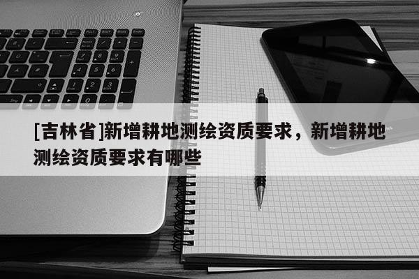 [吉林省]新增耕地測繪資質要求，新增耕地測繪資質要求有哪些