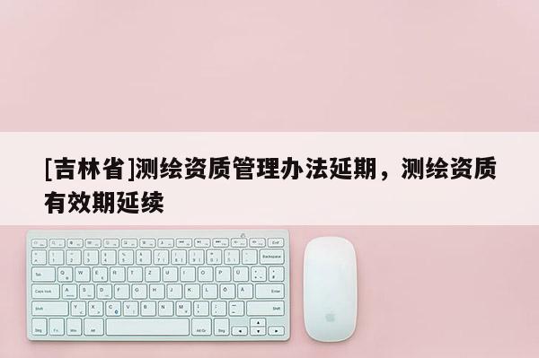 [吉林省]測(cè)繪資質(zhì)管理辦法延期，測(cè)繪資質(zhì)有效期延續(xù)