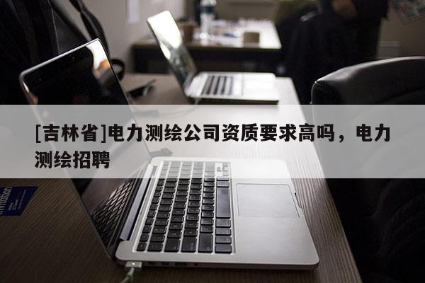 [吉林省]電力測繪公司資質要求高嗎，電力測繪招聘