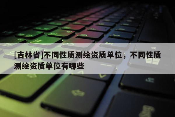 [吉林省]不同性質測繪資質單位，不同性質測繪資質單位有哪些