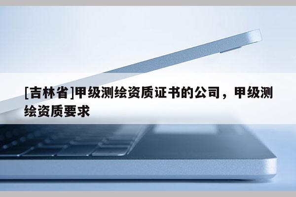 [吉林省]甲級測繪資質(zhì)證書的公司，甲級測繪資質(zhì)要求
