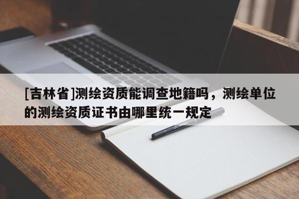 [吉林省]測繪資質能調查地籍嗎，測繪單位的測繪資質證書由哪里統一規定