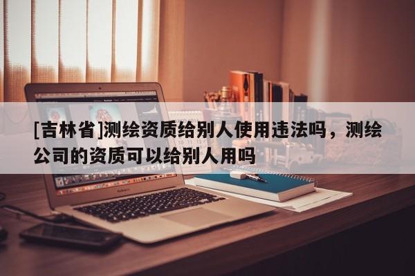 [吉林省]測繪資質給別人使用違法嗎，測繪公司的資質可以給別人用嗎
