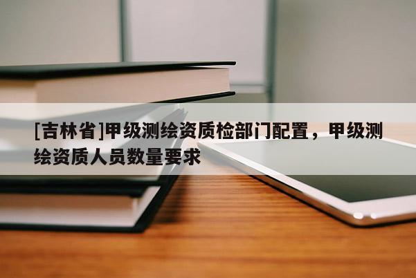 [吉林省]甲級測繪資質檢部門配置，甲級測繪資質人員數量要求