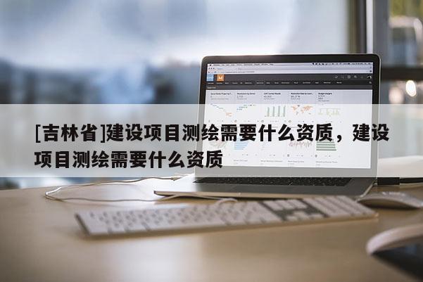 [吉林省]建設(shè)項(xiàng)目測(cè)繪需要什么資質(zhì)，建設(shè)項(xiàng)目測(cè)繪需要什么資質(zhì)