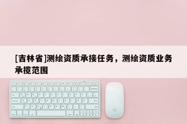 [吉林省]測繪資質(zhì)承接任務(wù)，測繪資質(zhì)業(yè)務(wù)承攬范圍