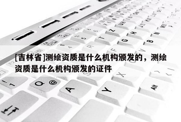 [吉林省]測繪資質是什么機構頒發的，測繪資質是什么機構頒發的證件