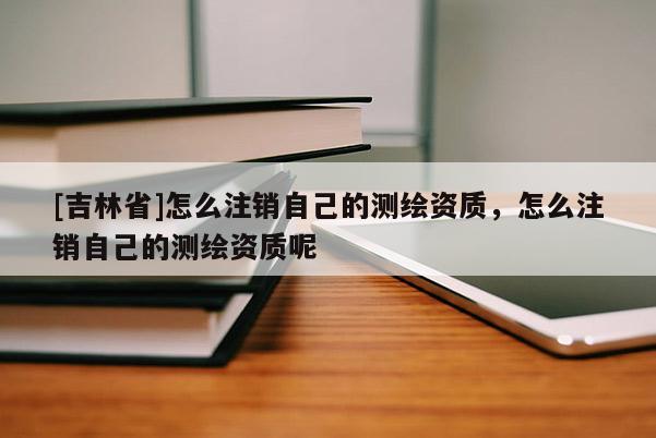 [吉林省]怎么注銷自己的測繪資質，怎么注銷自己的測繪資質呢