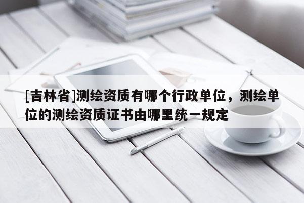 [吉林省]測(cè)繪資質(zhì)有哪個(gè)行政單位，測(cè)繪單位的測(cè)繪資質(zhì)證書由哪里統(tǒng)一規(guī)定