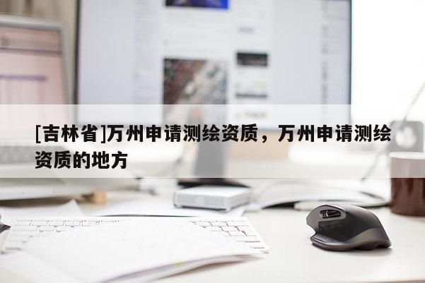 [吉林省]萬州申請測繪資質，萬州申請測繪資質的地方