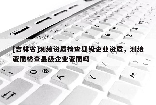 [吉林省]測繪資質(zhì)檢查縣級企業(yè)資質(zhì)，測繪資質(zhì)檢查縣級企業(yè)資質(zhì)嗎