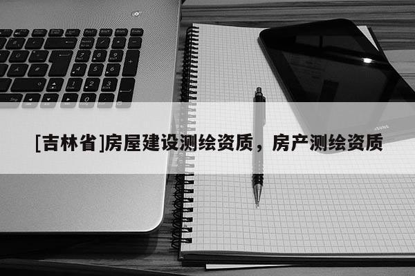 [吉林省]房屋建設測繪資質，房產測繪資質