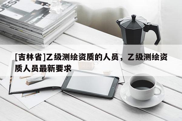 [吉林省]乙級測繪資質的人員，乙級測繪資質人員最新要求