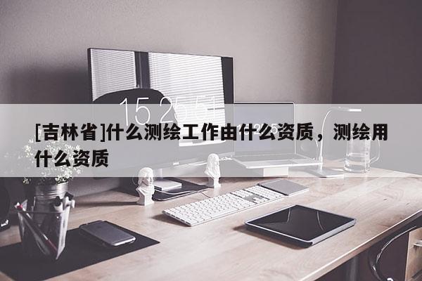 [吉林省]什么測繪工作由什么資質(zhì)，測繪用什么資質(zhì)